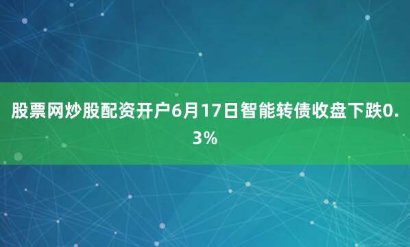 股票网炒股配资开户6月17日智能转债收盘下跌0.3%