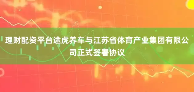 理财配资平台途虎养车与江苏省体育产业集团有限公司正式签署协议
