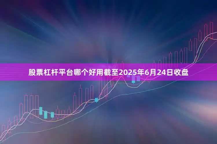 股票杠杆平台哪个好用截至2025年6月24日收盘