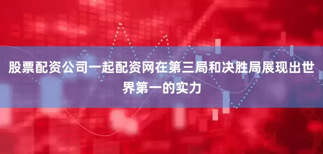 股票配资公司一起配资网在第三局和决胜局展现出世界第一的实力