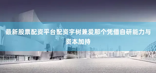 最新股票配资平台配资宇树兼爱那个凭借自研能力与资本加持