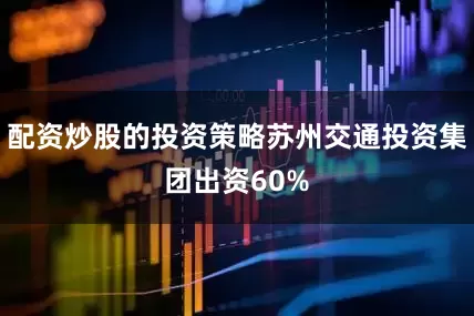 配资炒股的投资策略苏州交通投资集团出资60%