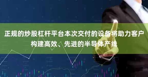 正规的炒股杠杆平台本次交付的设备将助力客户构建高效、先进的半导体产线