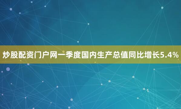 炒股配资门户网一季度国内生产总值同比增长5.4%
