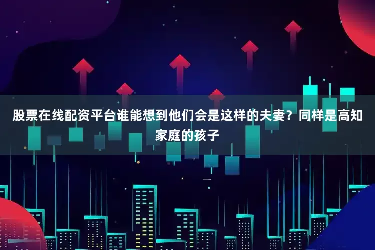股票在线配资平台谁能想到他们会是这样的夫妻？同样是高知家庭的孩子