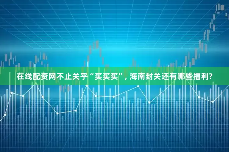 在线配资网不止关乎“买买买”, 海南封关还有哪些福利?