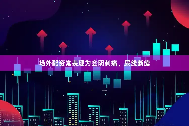 场外配资常表现为会阴刺痛、尿线断续