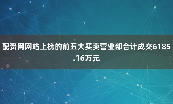 配资网网站上榜的前五大买卖营业部合计成交6185.16万元